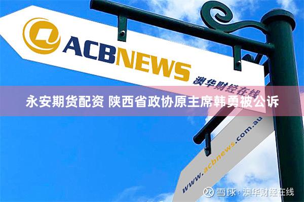 永安期货配资 陕西省政协原主席韩勇被公诉