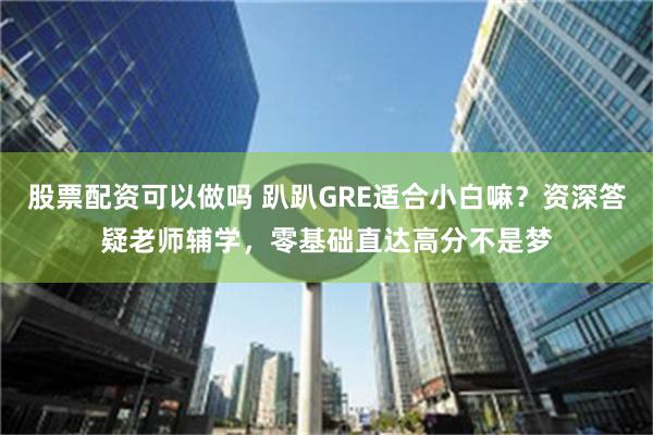 股票配资可以做吗 趴趴GRE适合小白嘛？资深答疑老师辅学，零基础直达高分不是梦