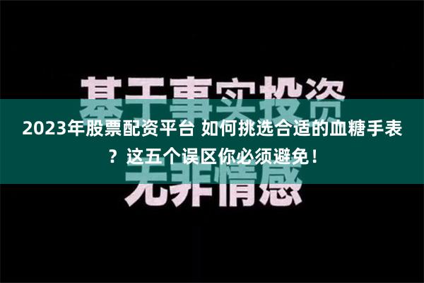 2023年股票配资平台 如何挑选合适的血糖手表？这五个误区你必须避免！