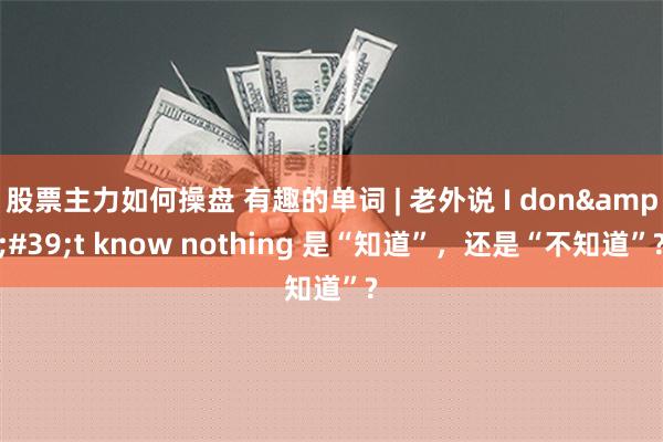 股票主力如何操盘 有趣的单词 | 老外说 I don&#39;t know nothing 是“知道”，还是“不知道”?