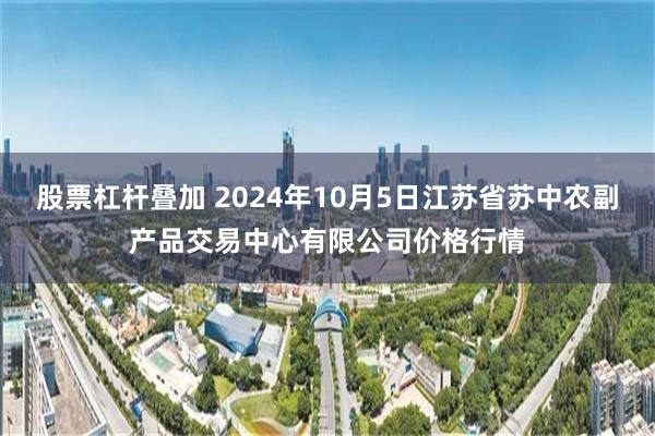 股票杠杆叠加 2024年10月5日江苏省苏中农副产品交易中心有限公司价格行情