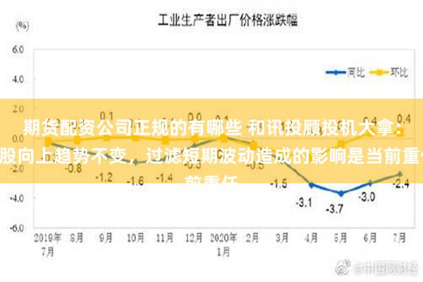 期货配资公司正规的有哪些 和讯投顾投机大拿：A股向上趋势不变，过滤短期波动造成的影响是当前重任