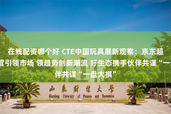 在线配资哪个好 CTE中国玩具展新观察：京东超市强自营引领市场 领趋势创新潮流 好生态携手伙伴共谋“一盘大棋”