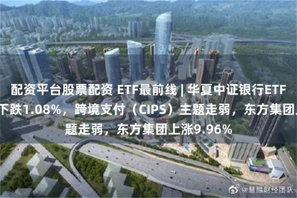 配资平台股票配资 ETF最前线 | 华夏中证银行ETF(515020)下跌1.08%，跨境支付（CIPS）主题走弱，东方集团上涨9.96%