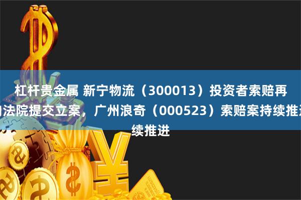 杠杆贵金属 新宁物流（300013）投资者索赔再向法院提交立案，广州浪奇（000523）索赔案持续推进