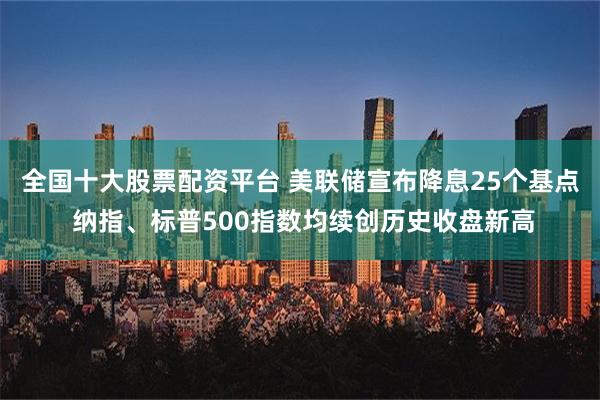 全国十大股票配资平台 美联储宣布降息25个基点 纳指、标普500指数均续创历史收盘新高