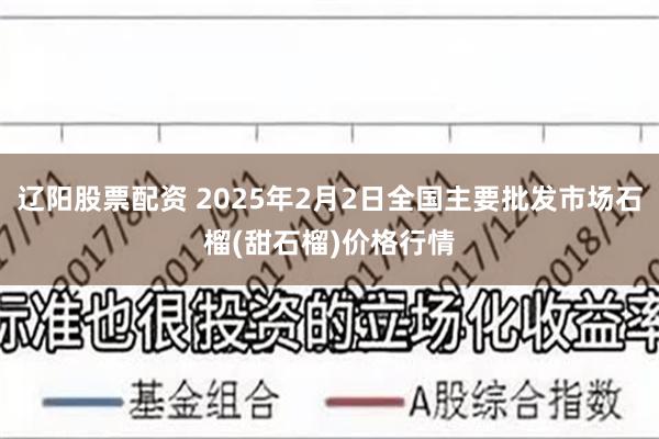 辽阳股票配资 2025年2月2日全国主要批发市场石榴(甜石榴)价格行情